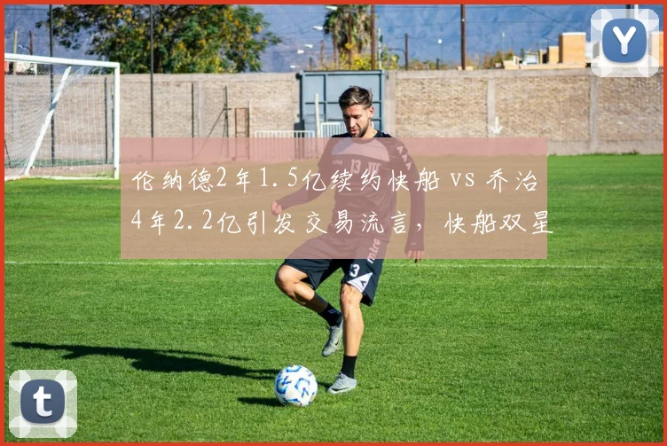 伦纳德2年1.5亿续约快船 vs 乔治4年2.2亿引发交易流言，快船双星未来去向