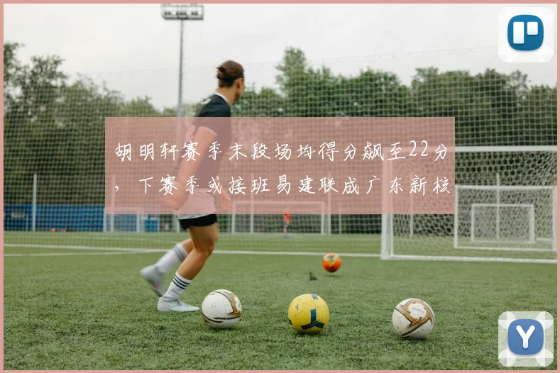 胡明轩赛季末段场均得分飙至22分，下赛季或接班易建联成广东新核