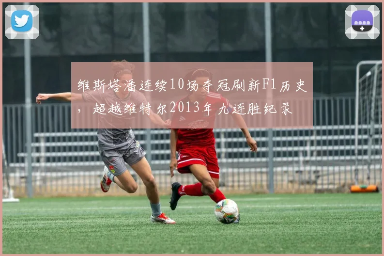 维斯塔潘连续10场夺冠刷新F1历史，超越维特尔2013年九连胜纪录