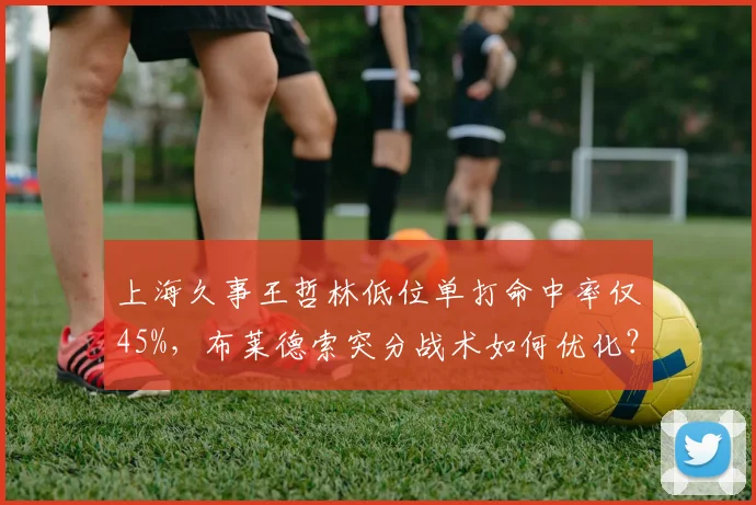 上海久事王哲林低位单打命中率仅45%，布莱德索突分战术如何优化？