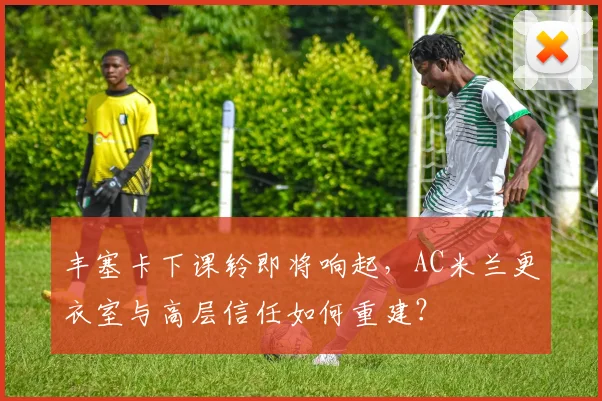 丰塞卡下课铃即将响起，AC米兰更衣室与高层信任如何重建？