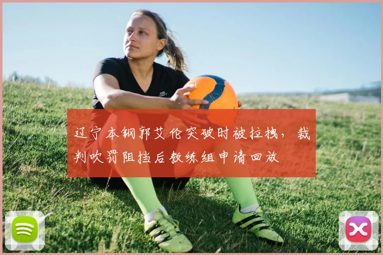 辽宁本钢郭艾伦突破时被拉拽，裁判吹罚阻挡后教练组申请回放