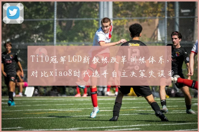 Ti10冠军LGD新教练改革训练体系，对比xiao8时代选手自主决策失误率降低12%